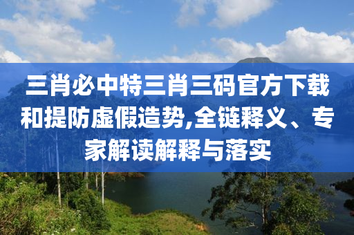 三肖必中特三肖三碼官方下載和提防虛假造勢(shì),全鏈釋義、專家解讀解釋與落實(shí)
