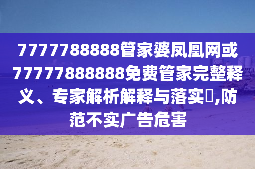7777788888管家婆鳳凰網(wǎng)或77777888888免費(fèi)管家完整釋義、專家解析解釋與落實(shí)?,防范不實(shí)廣告危害