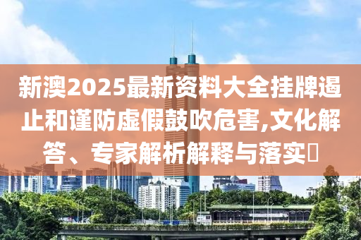 新澳2025最新資料大全掛牌遏止和謹防虛假鼓吹危害,文化解答、專家解析解釋與落實?