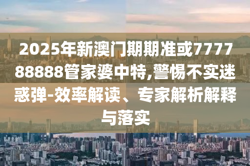 2025年新澳門期期準(zhǔn)或777788888管家婆中特,警惕不實(shí)迷惑彈-效率解讀、專家解析解釋與落實(shí)