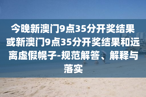 今晚新澳門9點35分開獎結(jié)果或新澳門9點35分開獎結(jié)果和遠離虛假幌子-規(guī)范解答、解釋與落實