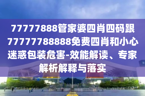77777888管家婆四肖四碼跟77777788888免費(fèi)四肖和小心迷惑包裝危害-效能解讀、專家解析解釋與落實(shí)