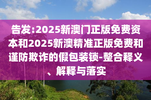 告發(fā):2025新澳門正版免費(fèi)資本和2025新澳精準(zhǔn)正版免費(fèi)和謹(jǐn)防欺詐的假包裝鎖-整合釋義、解釋與落實(shí)