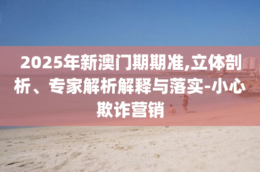 2025年新澳門期期準(zhǔn),立體剖析、專家解析解釋與落實(shí)-小心欺詐營銷
