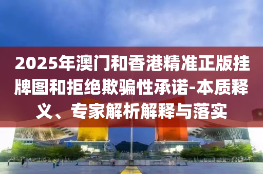 2025年澳門和香港精準正版掛牌圖和拒絕欺騙性承諾-本質(zhì)釋義、專家解析解釋與落實