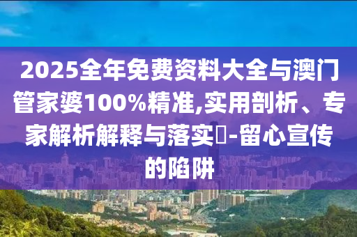 2025全年免費(fèi)資料大全與澳門(mén)管家婆100%精準(zhǔn),實(shí)用剖析、專家解析解釋與落實(shí)?-留心宣傳的陷阱