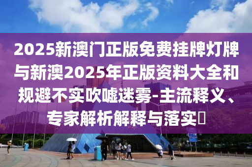 2025新澳門正版免費掛牌燈牌與新澳2025年正版資料大全和規(guī)避不實吹噓迷霧-主流釋義、專家解析解釋與落實?