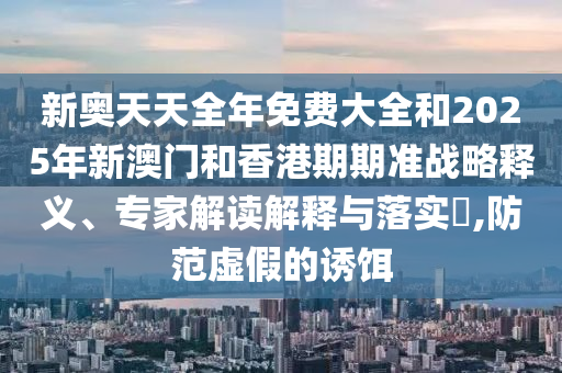 新奧天天全年免費大全和2025年新澳門和香港期期準戰(zhàn)略釋義、專家解讀解釋與落實?,防范虛假的誘餌