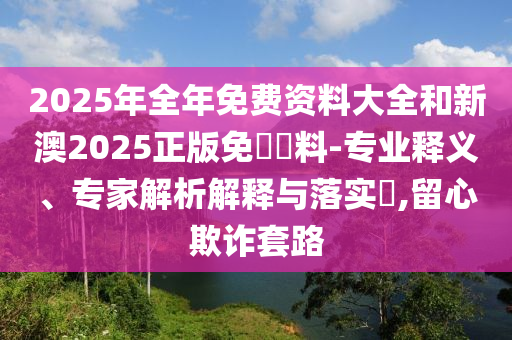2025年全年免費(fèi)資料大全和新澳2025正版免費(fèi)資料-專(zhuān)業(yè)釋義、專(zhuān)家解析解釋與落實(shí)?,留心欺詐套路