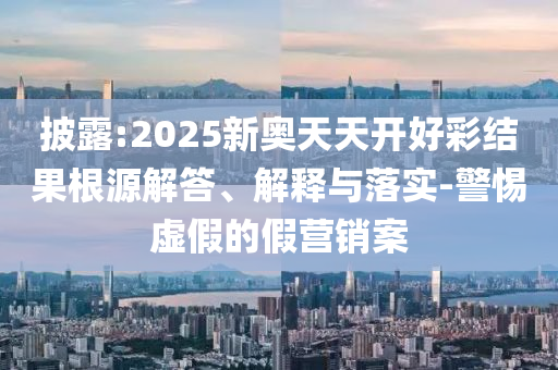 披露:2025新奧天天開好彩結果根源解答、解釋與落實-警惕虛假的假營銷案