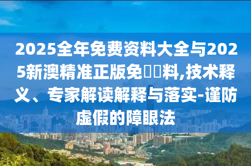 2025全年免費(fèi)資料大全與2025新澳精準(zhǔn)正版免費(fèi)資料,技術(shù)釋義、專家解讀解釋與落實(shí)-謹(jǐn)防虛假的障眼法
