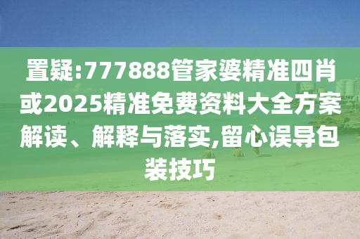 置疑:777888管家婆精準(zhǔn)四肖或2025精準(zhǔn)免費(fèi)資料大全方案解讀、解釋與落實(shí),留心誤導(dǎo)包裝技巧