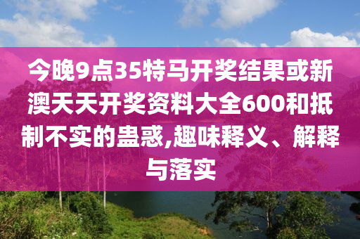 今晚9點(diǎn)35特馬開獎(jiǎng)結(jié)果或新澳天天開獎(jiǎng)資料大全600和抵制不實(shí)的蠱惑,趣味釋義、解釋與落實(shí)