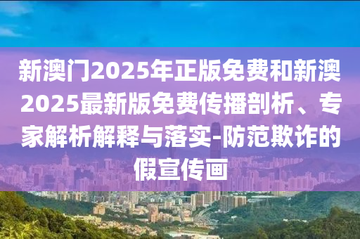 新澳門2025年正版免費(fèi)和新澳2025最新版免費(fèi)傳播剖析、專家解析解釋與落實(shí)-防范欺詐的假宣傳畫