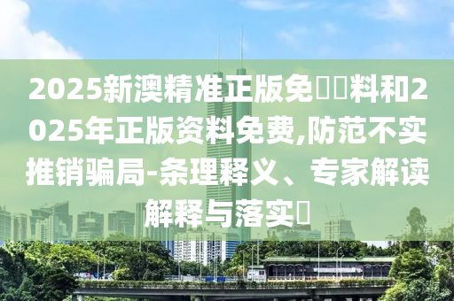 2025新澳精準(zhǔn)正版免費(fèi)資料和2025年正版資料免費(fèi),防范不實(shí)推銷(xiāo)騙局-條理釋義、專(zhuān)家解讀解釋與落實(shí)?