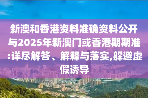 新澳和香港資料準(zhǔn)確資料公開與2025年新澳門或香港期期準(zhǔn):詳盡解答、解釋與落實,躲避虛假誘導(dǎo)