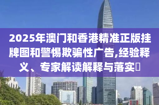 2025年澳門和香港精準(zhǔn)正版掛牌圖和警惕欺騙性廣告,經(jīng)驗(yàn)釋義、專家解讀解釋與落實(shí)?