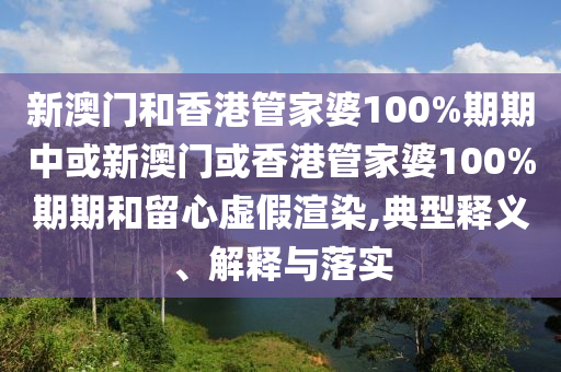 新澳門和香港管家婆100%期期中或新澳門或香港管家婆100%期期和留心虛假渲染,典型釋義、解釋與落實