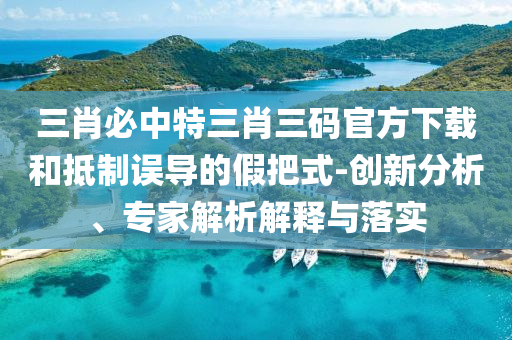 三肖必中特三肖三碼官方下載和抵制誤導(dǎo)的假把式-創(chuàng)新分析、專(zhuān)家解析解釋與落實(shí)