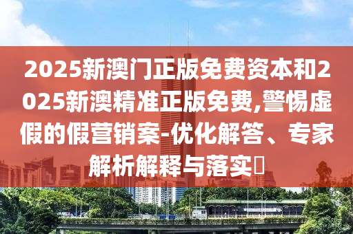 2025新澳門正版免費(fèi)資本和2025新澳精準(zhǔn)正版免費(fèi),警惕虛假的假營(yíng)銷案-優(yōu)化解答、專家解析解釋與落實(shí)?