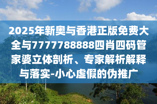 2025年新奧與香港正版免費大全與7777788888四肖四碼管家婆立體剖析、專家解析解釋與落實-小心虛假的偽推廣