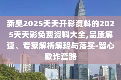 新奧2025天天開(kāi)彩資料的2025天天彩免費(fèi)資料大全,品質(zhì)解讀、專(zhuān)家解析解釋與落實(shí)-留心欺詐套路