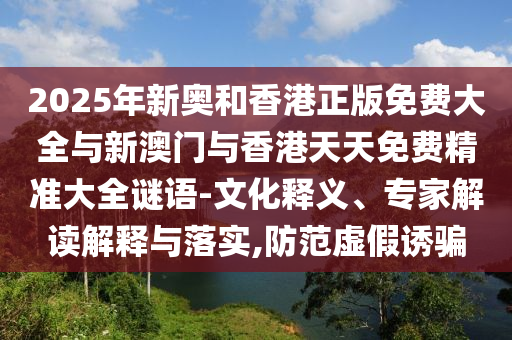 2025年新奧和香港正版免費(fèi)大全與新澳門與香港天天免費(fèi)精準(zhǔn)大全謎語-文化釋義、專家解讀解釋與落實(shí),防范虛假誘騙