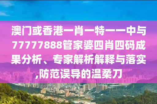 澳門或香港一肖一特一一中與77777888管家婆四肖四碼成果分析、專家解析解釋與落實,防范誤導(dǎo)的溫柔刀