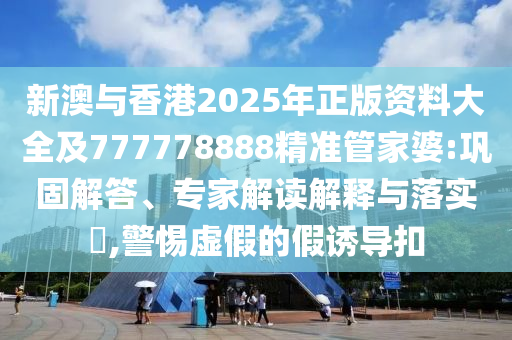 新澳與香港2025年正版資料大全及777778888精準(zhǔn)管家婆:鞏固解答、專家解讀解釋與落實?,警惕虛假的假誘導(dǎo)扣