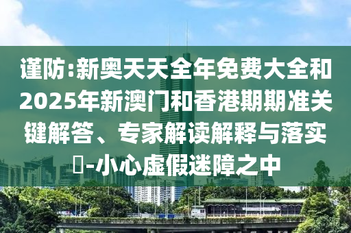 謹防:新奧天天全年免費大全和2025年新澳門和香港期期準關鍵解答、專家解讀解釋與落實?-小心虛假迷障之中