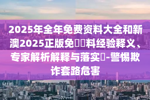 2025年全年免費(fèi)資料大全和新澳2025正版免費(fèi)資料經(jīng)驗(yàn)釋義、專家解析解釋與落實(shí)?-警惕欺詐套路危害