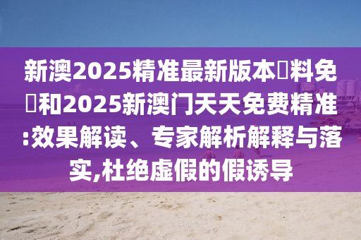 新澳2025精準最新版本資料免費和2025新澳門天天免費精準:效果解讀、專家解析解釋與落實,杜絕虛假的假誘導