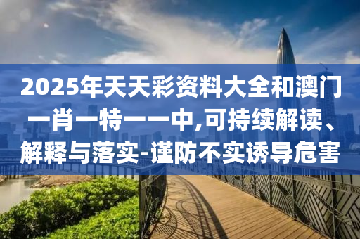 2025年天天彩資料大全和澳門(mén)一肖一特一一中,可持續(xù)解讀、解釋與落實(shí)-謹(jǐn)防不實(shí)誘導(dǎo)危害