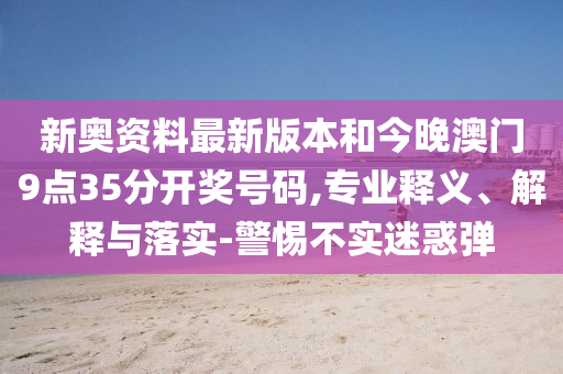 新奧資料最新版本和今晚澳門9點(diǎn)35分開獎(jiǎng)號(hào)碼,專業(yè)釋義、解釋與落實(shí)-警惕不實(shí)迷惑彈