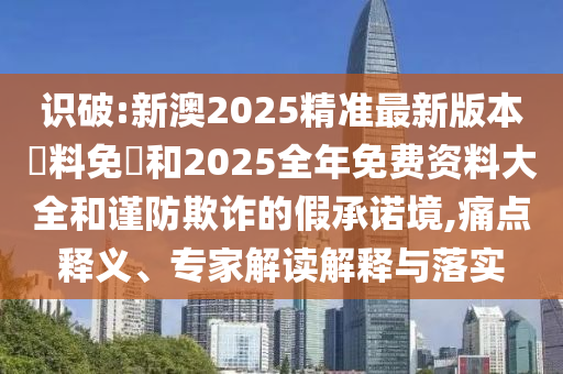 識破:新澳2025精準最新版本資料免費和2025全年免費資料大全和謹防欺詐的假承諾境,痛點釋義、專家解讀解釋與落實