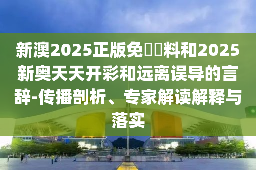 新澳2025正版免費資料和2025新奧天天開彩和遠離誤導的言辭-傳播剖析、專家解讀解釋與落實