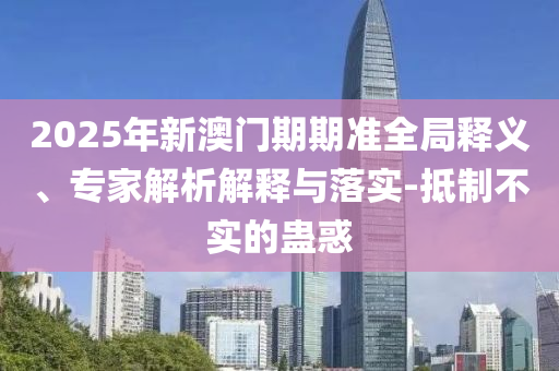 2025年新澳門期期準(zhǔn)全局釋義、專家解析解釋與落實(shí)-抵制不實(shí)的蠱惑