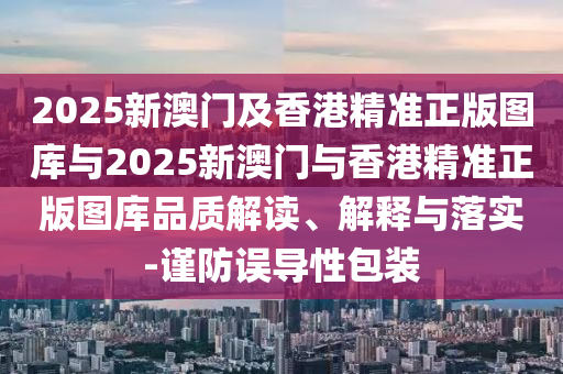 2025新澳門及香港精準正版圖庫與2025新澳門與香港精準正版圖庫品質解讀、解釋與落實-謹防誤導性包裝