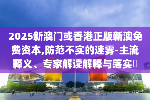 2025新澳門(mén)或香港正版新澳免費(fèi)資本,防范不實(shí)的迷霧-主流釋義、專(zhuān)家解讀解釋與落實(shí)?
