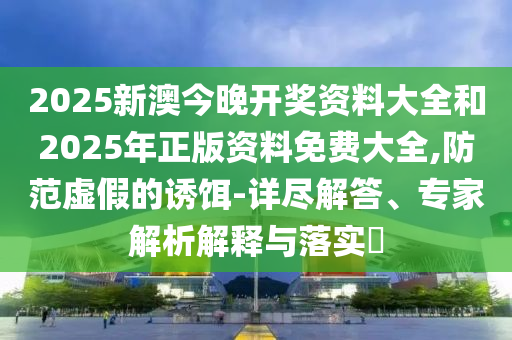 2025新澳今晚開獎資料大全和2025年正版資料免費大全,防范虛假的誘餌-詳盡解答、專家解析解釋與落實?