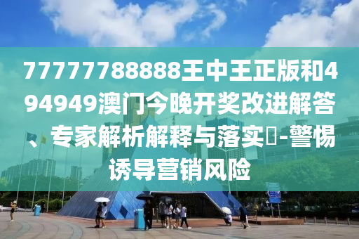 77777788888王中王正版和494949澳門今晚開獎改進解答、專家解析解釋與落實?-警惕誘導營銷風險