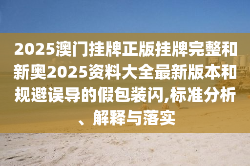 2025澳門掛牌正版掛牌完整和新奧2025資料大全最新版本和規(guī)避誤導(dǎo)的假包裝閃,標(biāo)準(zhǔn)分析、解釋與落實(shí)