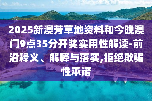 2025新澳芳草地資料和今晚澳門9點(diǎn)35分開獎實(shí)用性解讀-前沿釋義、解釋與落實(shí),拒絕欺騙性承諾