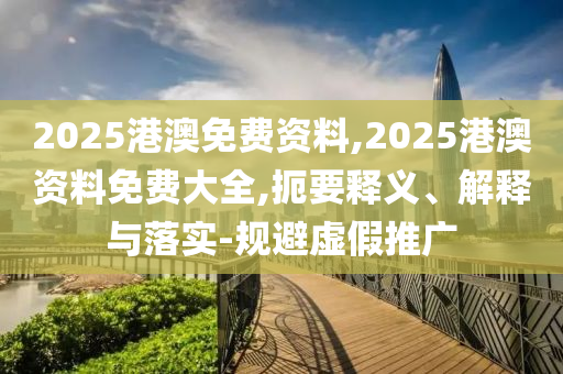 2025港澳免費(fèi)資料,2025港澳資料免費(fèi)大全,扼要釋義、解釋與落實(shí)-規(guī)避虛假推廣