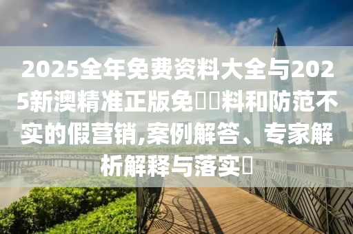 2025全年免費資料大全與2025新澳精準正版免費資料和防范不實的假營銷,案例解答、專家解析解釋與落實?