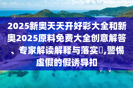 2025新奧天天開好彩大全和新奧2025原料免費大全創(chuàng)意解答、專家解讀解釋與落實?,警惕虛假的假誘導(dǎo)扣