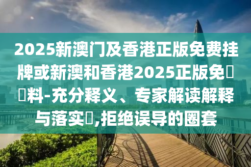 2025新澳門及香港正版免費(fèi)掛牌或新澳和香港2025正版免費(fèi)資料-充分釋義、專家解讀解釋與落實(shí)?,拒絕誤導(dǎo)的圈套