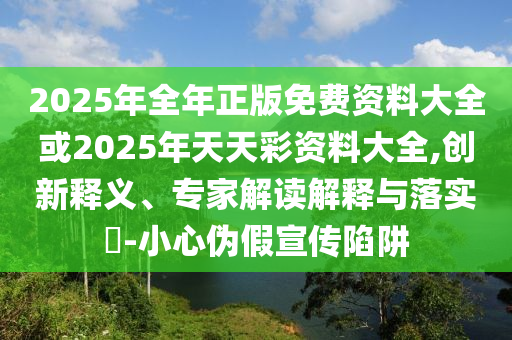 2025年全年正版免費(fèi)資料大全或2025年天天彩資料大全,創(chuàng)新釋義、專家解讀解釋與落實(shí)?-小心偽假宣傳陷阱