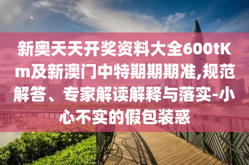 新奧天天開獎(jiǎng)資料大全600tKm及新澳門中特期期期準(zhǔn),規(guī)范解答、專家解讀解釋與落實(shí)-小心不實(shí)的假包裝惑