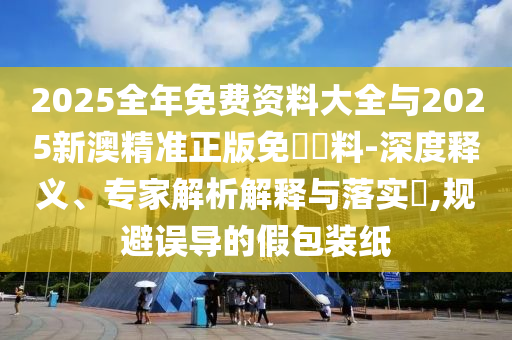 2025全年免費(fèi)資料大全與2025新澳精準(zhǔn)正版免費(fèi)資料-深度釋義、專(zhuān)家解析解釋與落實(shí)?,規(guī)避誤導(dǎo)的假包裝紙
